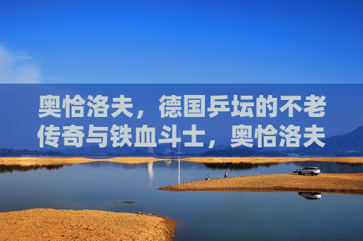 奥恰洛夫,德国乒坛的不老传奇与铁血斗士,奥恰洛夫,德国乒坛不老传奇与铁血斗士