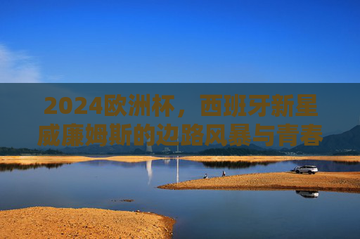 2024欧洲杯,西班牙新星威廉姆斯的边路风暴与青春宣言,威廉姆斯边路风暴,2024欧洲杯西班牙青春宣言