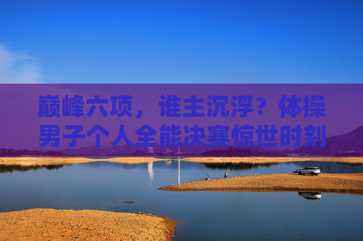 巅峰六项,谁主沉浮?体操男子个人全能决赛惊世时刻,巅峰六项谁主沉浮?男子全能决赛惊世时刻
