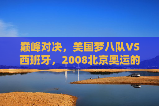 巅峰对决,美国梦八队VS西班牙,2008北京奥运的篮球史诗,2008北京奥运巅峰对决,美国梦八队VS西班牙篮球史诗