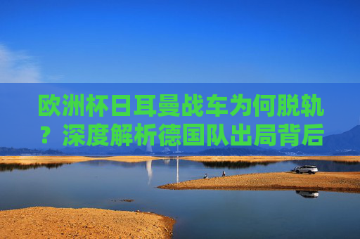 欧洲杯日耳曼战车为何脱轨?深度解析德国队出局背后的四大根源,欧洲杯日耳曼战车脱轨,出局背后的四大根源