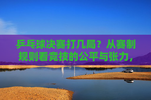 乒乓球决赛打几局?从赛制规则看竞技的公平与张力,乒乓球决赛赛制,局数、公平与张力的平衡
