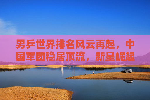 男乒世界排名风云再起,中国军团稳居顶流,新星崛起挑战旧格局,男乒世界排名风云再起,中国军团稳居顶流,新星崛起挑战旧格局