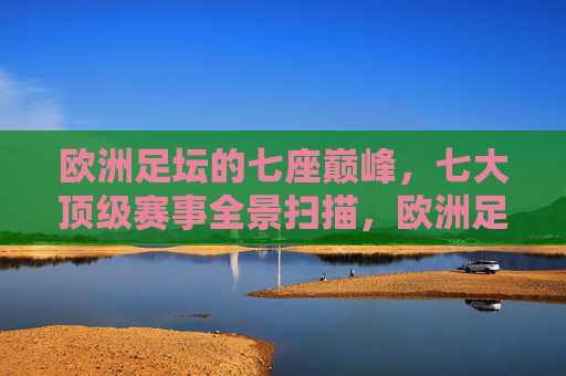 欧洲足坛的七座巅峰,七大顶级赛事全景扫描,欧洲足坛七座巅峰赛事全景扫描