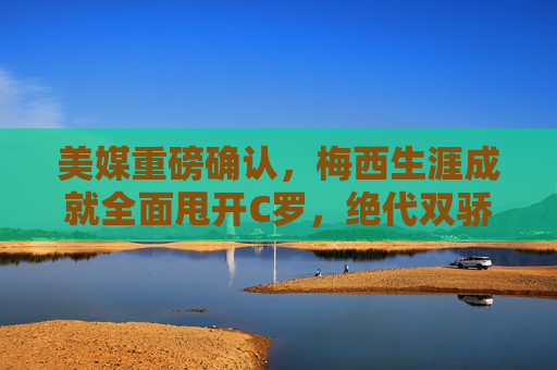 美媒重磅确认，梅西生涯成就全面甩开C罗，绝代双骄时代终有定论，美媒重磅确认，梅西生涯成就全面超越C罗，绝代双骄时代终有定论