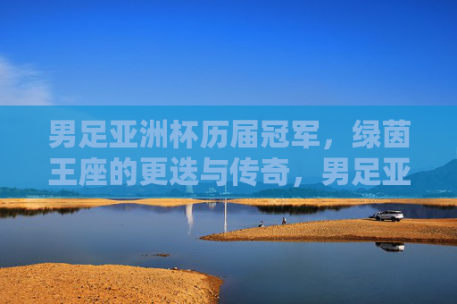 男足亚洲杯历届冠军,绿茵王座的更迭与传奇,男足亚洲杯,绿茵王座的更迭与传奇