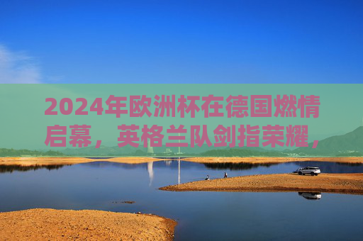 2024年欧洲杯在德国燃情启幕，英格兰队剑指荣耀，2024欧洲杯德国开幕 英格兰剑指荣耀