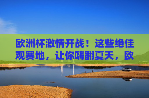 欧洲杯激情开战!这些绝佳观赛地,让你嗨翻夏天,欧洲杯激情开战!绝佳观赛地嗨翻夏天