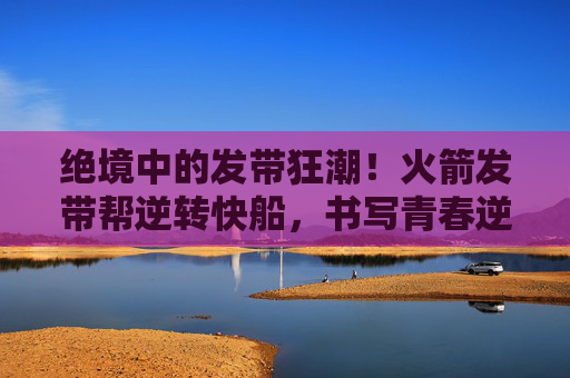 绝境中的发带狂潮!火箭发带帮逆转快船,书写青春逆袭传奇,火箭发带帮逆转快船!绝境青春书写逆袭传奇