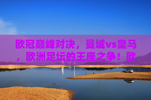 欧冠巅峰对决,曼城vs皇马,欧洲足坛的王座之争!欧冠巅峰对决,曼城vs皇马,欧洲王座之争