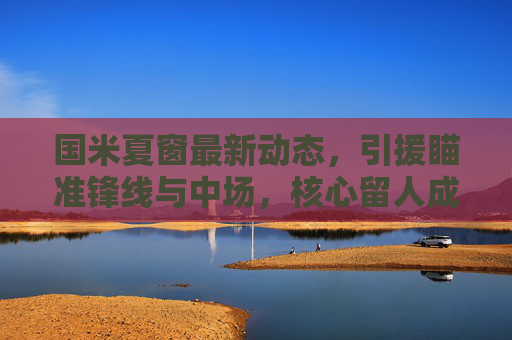 国米夏窗最新动态,引援瞄准锋线与中场,核心留人成关键,剑指双线争冠,国米夏窗,锋线中场补强,核心留人剑指双线争冠