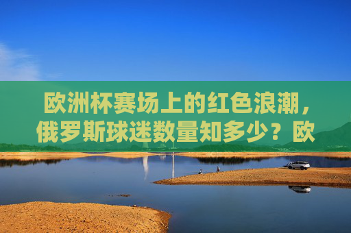 欧洲杯赛场上的红色浪潮,俄罗斯球迷数量知多少?欧洲杯红色浪潮,俄罗斯球迷数量几何?