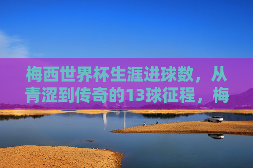 梅西世界杯生涯进球数，从青涩到传奇的13球征程，梅西世界杯13球，从青涩到传奇的征程