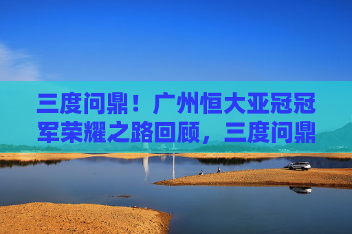 三度问鼎！广州恒大亚冠冠军荣耀之路回顾，三度问鼎！广州恒大亚冠冠军荣耀之路回顾