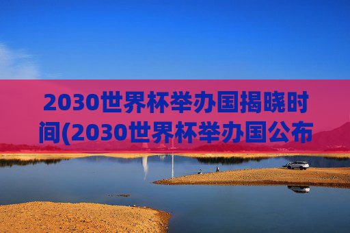 2030世界杯举办国揭晓时间(2030世界杯举办国公布时间)2030世界杯举办国揭晓时间