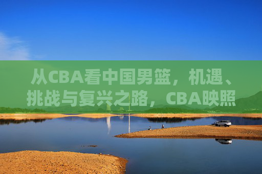 从CBA看中国男篮，机遇、挑战与复兴之路，CBA映照中国男篮，机遇、挑战与复兴路