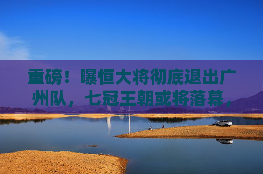 重磅!曝恒大将彻底退出广州队,七冠王朝或将落幕,重磅!曝恒大彻底退出广州队,七冠王朝或将落幕