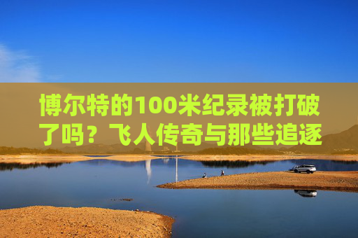 博尔特的100米纪录被打破了吗？飞人传奇与那些追逐闪电的人，博尔特100米纪录，飞人传奇与闪电追风者