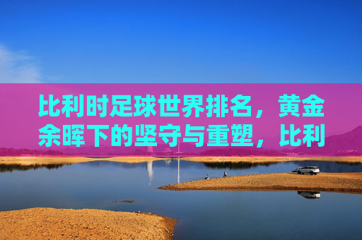 比利时足球世界排名,黄金余晖下的坚守与重塑,比利时足球,黄金余晖下的坚守与重塑