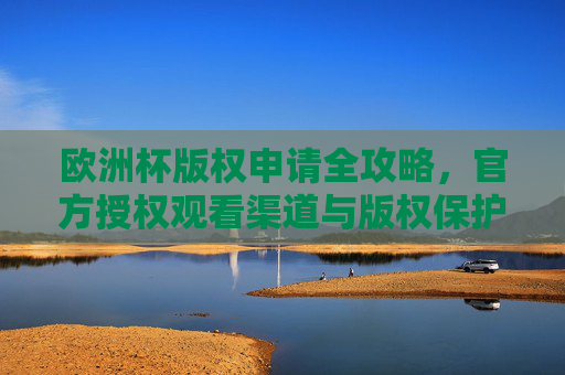 欧洲杯版权申请全攻略,官方授权观看渠道与版权保护指南,欧洲杯版权申请全攻略,官方授权渠道与保护指南