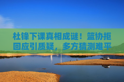杜锋下课真相成谜!篮协拒回应引质疑,多方猜测难平风波,杜锋下课真相成谜,篮协拒回应引质疑猜测难平