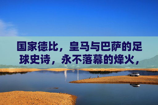 国家德比，皇马与巴萨的足球史诗，永不落幕的烽火，国家德比，皇马巴萨永不落幕的史诗烽火