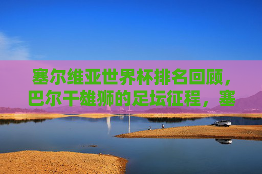 塞尔维亚世界杯排名回顾,巴尔干雄狮的足坛征程,塞尔维亚世界杯排名回顾,巴尔干雄狮的足坛征程