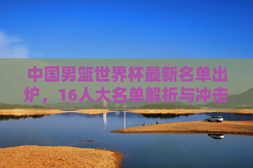 中国男篮世界杯最新名单出炉，16人大名单解析与冲击奥运希望，中国男篮世界杯16人名单解析，冲击奥运的希望