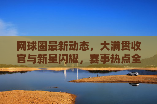 网球圈最新动态,大满贯收官与新星闪耀,赛事热点全解析,网球圈大满贯收官与新星闪耀,赛事热点全解析