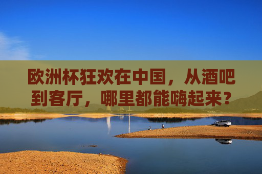欧洲杯狂欢在中国,从酒吧到客厅,哪里都能嗨起来?欧洲杯中国狂欢,酒吧客厅处处嗨