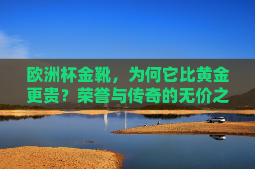 欧洲杯金靴,为何它比黄金更贵?荣誉与传奇的无价之碑,欧洲杯金靴,比黄金更贵的荣誉传奇碑