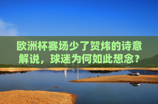 欧洲杯赛场少了贺炜的诗意解说,球迷为何如此想念?欧洲杯少了贺炜的诗意,球迷为何意难平?