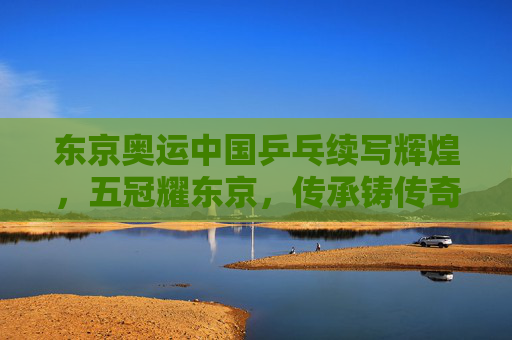 东京奥运中国乒乓续写辉煌,五冠耀东京,传承铸传奇,东京奥运中国乒乓五冠耀东京 续写辉煌传承传奇