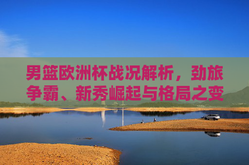 男篮欧洲杯战况解析，劲旅争霸、新秀崛起与格局之变，男篮欧洲杯战况解析，劲旅争霸、新秀崛起与格局之变