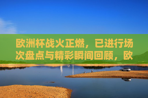欧洲杯战火正燃,已进行场次盘点与精彩瞬间回顾,欧洲杯战火正燃,已进行场次盘点与精彩瞬间回顾