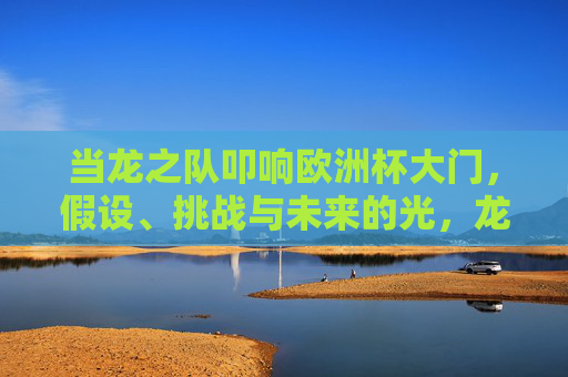 当龙之队叩响欧洲杯大门，假设、挑战与未来的光，龙之队叩响欧洲杯，假设、挑战与未来之光