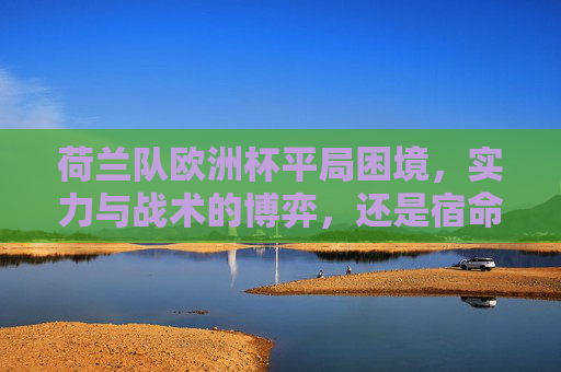 荷兰队欧洲杯平局困境,实力与战术的博弈,还是宿命的轮回?荷兰队欧洲杯平局困局,实力战术博弈还是宿命轮回?