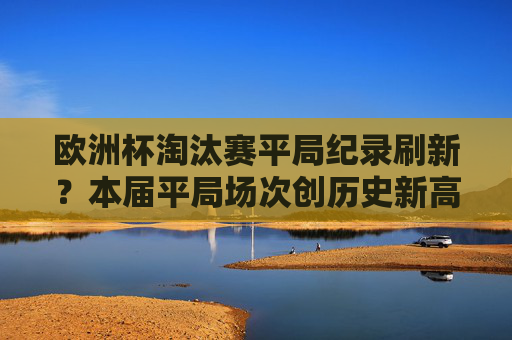 欧洲杯淘汰赛平局纪录刷新？本届平局场次创历史新高，悬念拉满！欧洲杯淘汰赛平局场次创历史新高，悬念拉满！