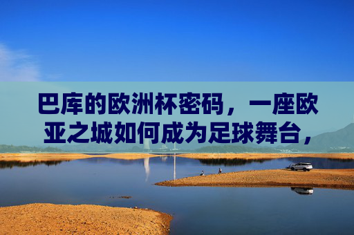 巴库的欧洲杯密码，一座欧亚之城如何成为足球舞台，欧亚之城巴库，欧洲杯足球舞台的密码