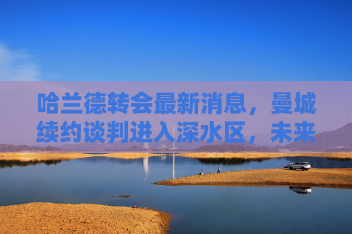 哈兰德转会最新消息,曼城续约谈判进入深水区,未来去向牵动欧洲足坛,哈兰德曼城续约谈判陷深水区,未来去向牵动欧洲足坛