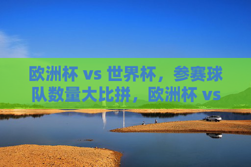 欧洲杯 vs 世界杯，参赛球队数量大比拼，欧洲杯 vs 世界杯，参赛球队数量比拼