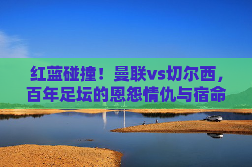 红蓝碰撞!曼联vs切尔西,百年足坛的恩怨情仇与宿命对决,红蓝碰撞,曼联vs切尔西百年恩怨宿命对决