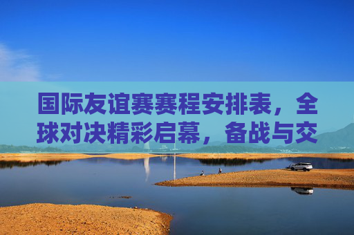 国际友谊赛赛程安排表,全球对决精彩启幕,备战与交流并重,国际友谊赛赛程,全球对决启幕,备战交流并重