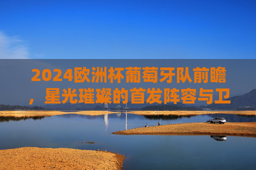 2024欧洲杯葡萄牙队前瞻，星光璀璨的首发阵容与卫冕之路，葡萄牙2024欧洲杯前瞻，星光璀璨阵容剑指卫冕