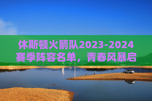 休斯顿火箭队2023-2024赛季阵容名单，青春风暴启航，重建之路蓄力，休斯顿火箭2023-2024赛季，青春风暴启航，重建之路蓄力