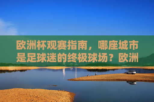 欧洲杯观赛指南,哪座城市是足球迷的终极球场?欧洲杯观赛指南,哪座城市是足球迷的终极球场?
