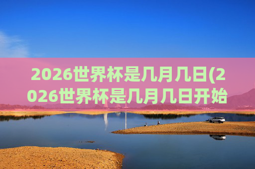 2026世界杯是几月几日(2026世界杯是几月几日开始)2026世界杯开始时间