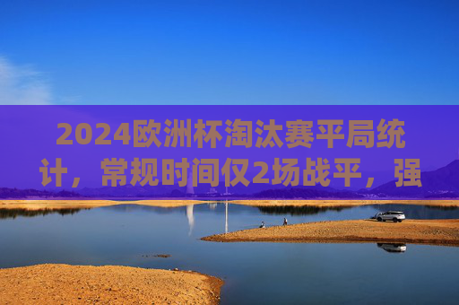 2024欧洲杯淘汰赛平局统计,常规时间仅2场战平,强队对决成平局主战场,2024欧洲杯淘汰赛,强队对决成平局主战场,常规时间仅2场战平