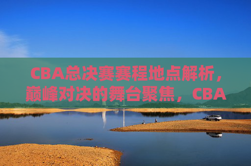 CBA总决赛赛程地点解析，巅峰对决的舞台聚焦，CBA总决赛赛程地点，巅峰对决的舞台聚焦