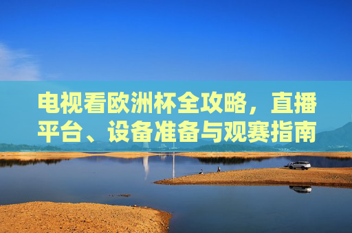 电视看欧洲杯全攻略,直播平台、设备准备与观赛指南,电视观欧洲杯全攻略,直播平台、设备准备与观赛指南